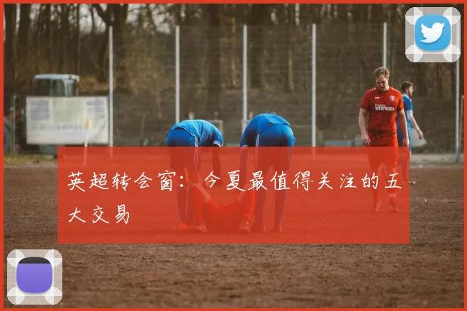 英超转会窗:今夏最值得关注的五大交易