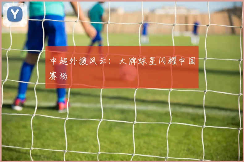中超外援风云:大牌球星闪耀中国赛场