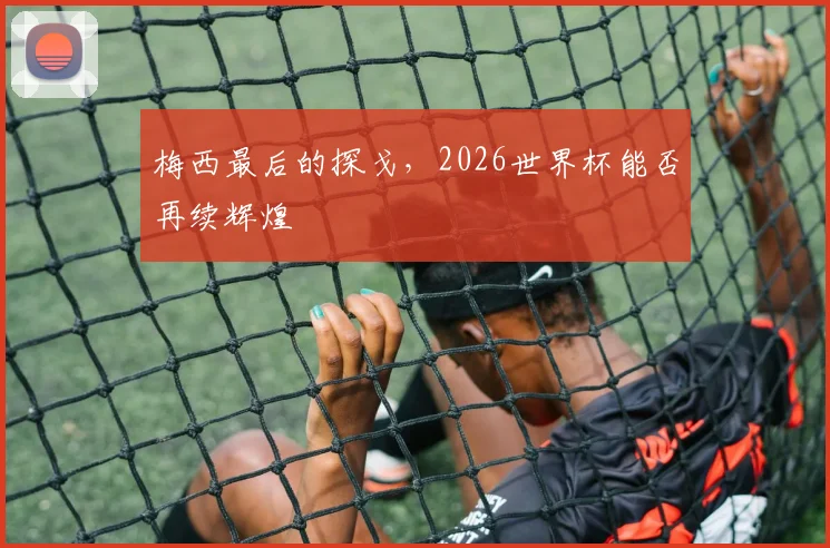 梅西最后的探戈，2026世界杯能否再续辉煌