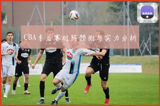 CBA季后赛对阵预测与实力分析