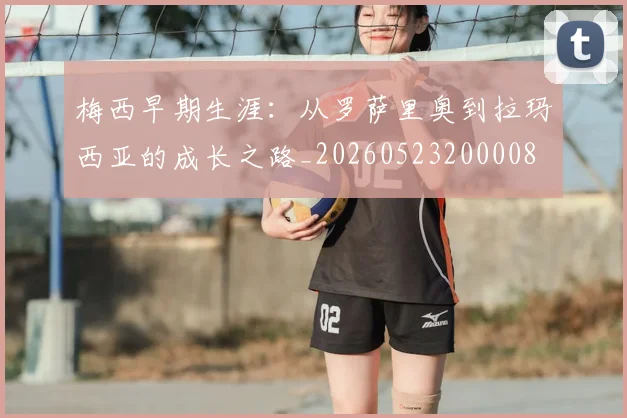 梅西早期生涯：从罗萨里奥到拉玛西亚的成长之路_20260523200008